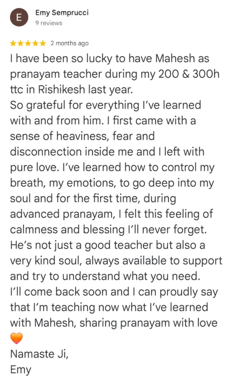 Emy Semprucci
9 reviews
★★★★★ 2 months ago
I have been so lucky to have Mahesh as pranayam teacher during my 200 & 300h ttc in Rishikesh last year.
So grateful for everything I’ve learned with and from him. I first came with a sense of heaviness, fear and disconnection inside me and I left with pure love. I’ve learned how to control my breath, my emotions, to go deep into my soul and for the first time, during advanced pranayam, I felt this feeling of calmness and blessing I’ll never forget. He’s not just a good teacher but also a very kind soul, always available to support and try to understand what you need. I’ll come back soon and I can proudly say that I’m teaching now what I’ve learned with Mahesh, sharing pranayam with love
❤️
Namaste Ji,
Emy